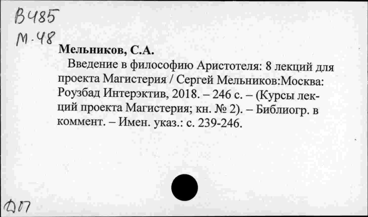 ﻿Ьчяь
№■41?.
Мельников, С.А.
Введение в философию Аристотеля: 8 лекций для проекта Магистерия / Сергей Мельников: Москва: Роузбад Интерэктив, 2018. - 246 с. - (Курсы лекций проекта Магистерия; кн. № 2). - Библиогр. в коммент. - Имен, указ.: с. 239-246.